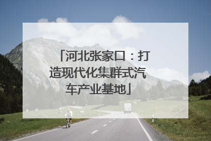 河北张家口：打造现代化集群式汽车产业基地